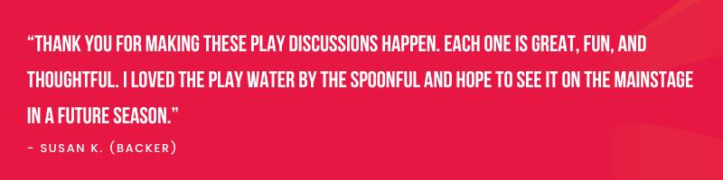 “Thank you for making these play discussions happen. Each one is great, fun, and thoughtful. I loved the play Water By The Spoonful and hope to see it on the Mainstage in a future season.” (1).png